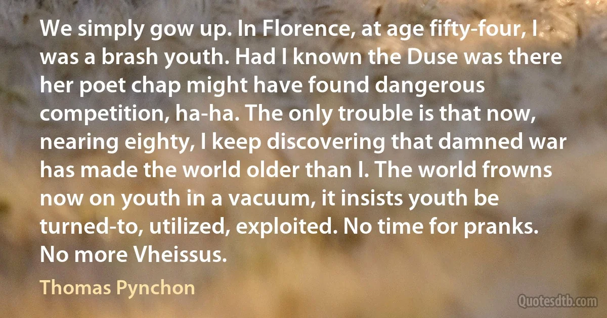 We simply gow up. In Florence, at age fifty-four, I was a brash youth. Had I known the Duse was there her poet chap might have found dangerous competition, ha-ha. The only trouble is that now, nearing eighty, I keep discovering that damned war has made the world older than I. The world frowns now on youth in a vacuum, it insists youth be turned-to, utilized, exploited. No time for pranks. No more Vheissus. (Thomas Pynchon)