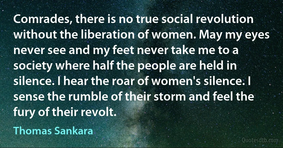 Comrades, there is no true social revolution without the liberation of women. May my eyes never see and my feet never take me to a society where half the people are held in silence. I hear the roar of women's silence. I sense the rumble of their storm and feel the fury of their revolt. (Thomas Sankara)