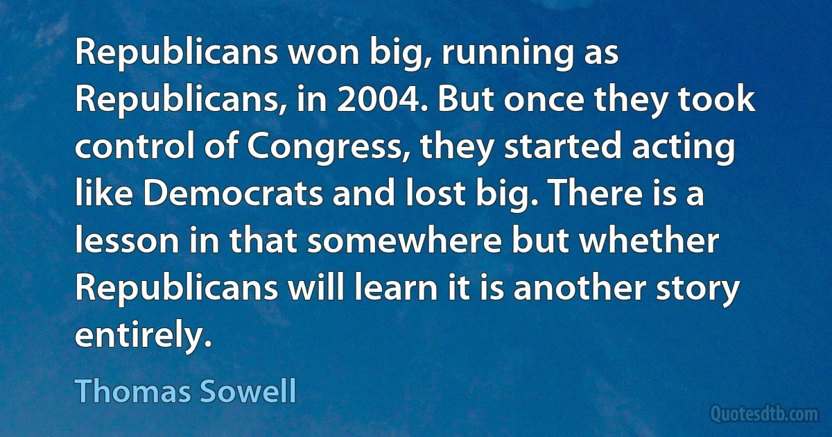 Republicans won big, running as Republicans, in 2004. But once they took control of Congress, they started acting like Democrats and lost big. There is a lesson in that somewhere but whether Republicans will learn it is another story entirely. (Thomas Sowell)