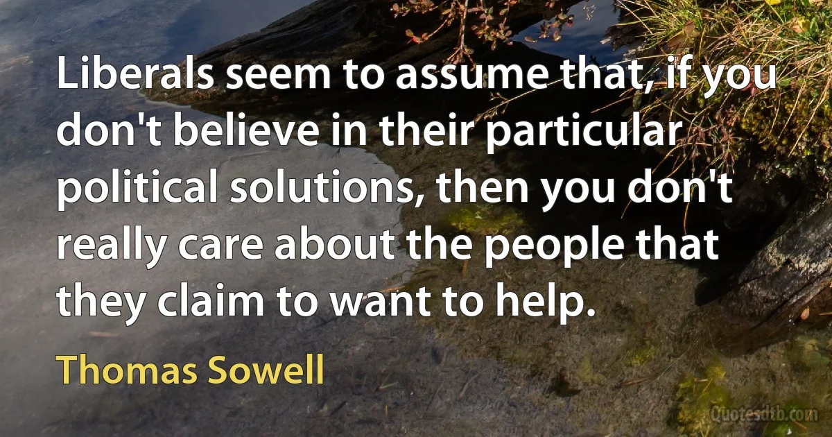 Liberals seem to assume that, if you don't believe in their particular political solutions, then you don't really care about the people that they claim to want to help. (Thomas Sowell)