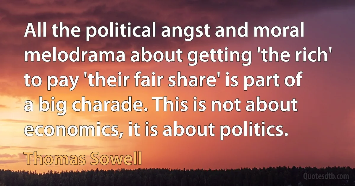 All the political angst and moral melodrama about getting 'the rich' to pay 'their fair share' is part of a big charade. This is not about economics, it is about politics. (Thomas Sowell)