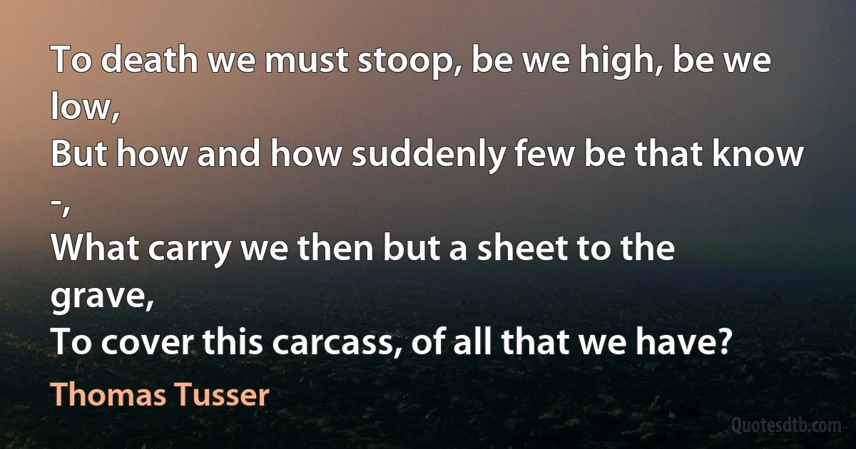 To death we must stoop, be we high, be we low,
But how and how suddenly few be that know -,
What carry we then but a sheet to the grave,
To cover this carcass, of all that we have? (Thomas Tusser)