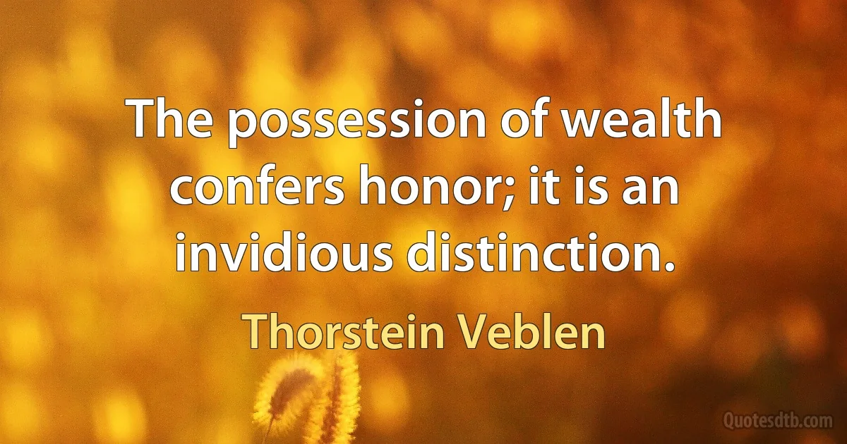 The possession of wealth confers honor; it is an invidious distinction. (Thorstein Veblen)