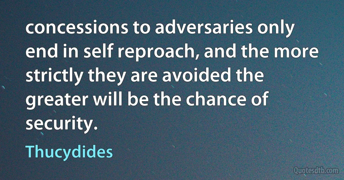 concessions to adversaries only end in self reproach, and the more strictly they are avoided the greater will be the chance of security. (Thucydides)