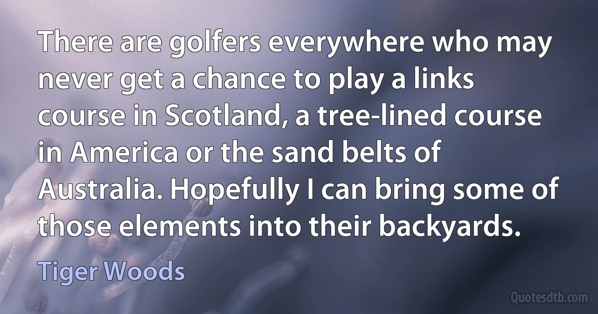 There are golfers everywhere who may never get a chance to play a links course in Scotland, a tree-lined course in America or the sand belts of Australia. Hopefully I can bring some of those elements into their backyards. (Tiger Woods)