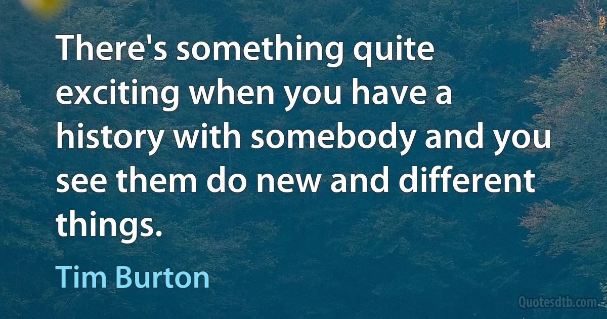 There's something quite exciting when you have a history with somebody and you see them do new and different things. (Tim Burton)