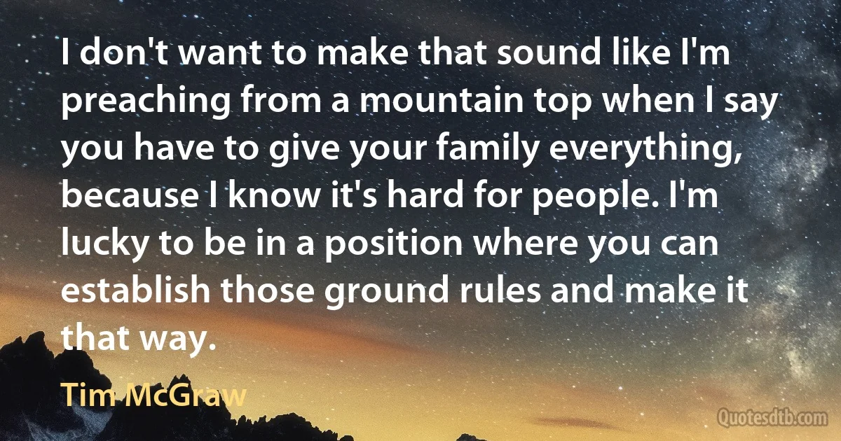 I don't want to make that sound like I'm preaching from a mountain top when I say you have to give your family everything, because I know it's hard for people. I'm lucky to be in a position where you can establish those ground rules and make it that way. (Tim McGraw)