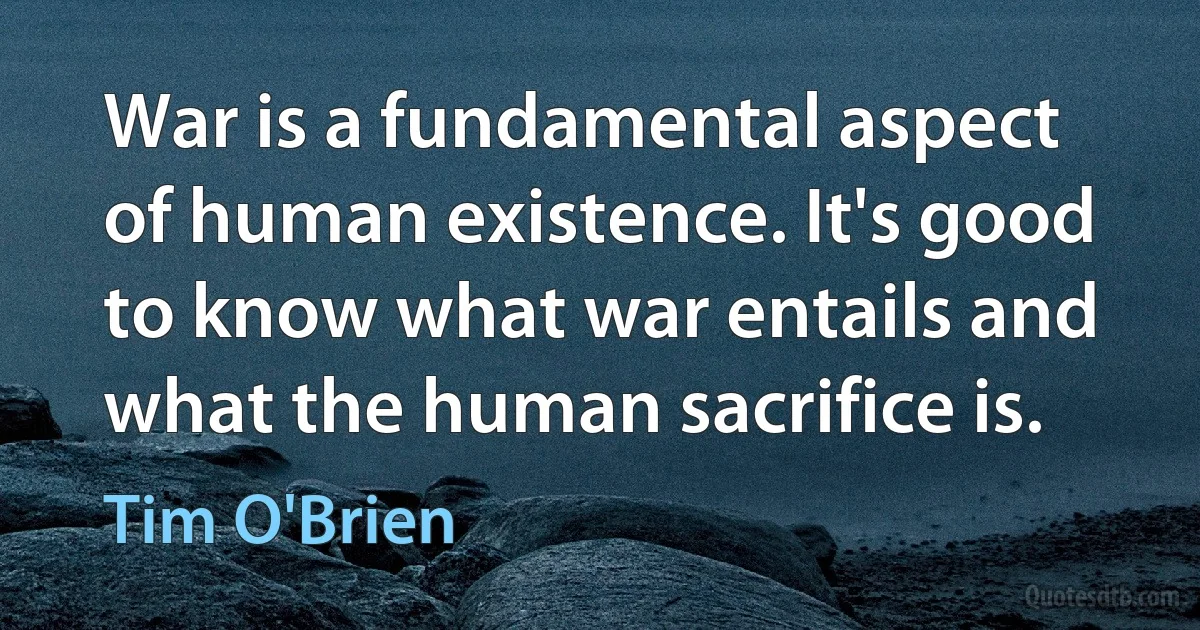 War is a fundamental aspect of human existence. It's good to know what war entails and what the human sacrifice is. (Tim O'Brien)