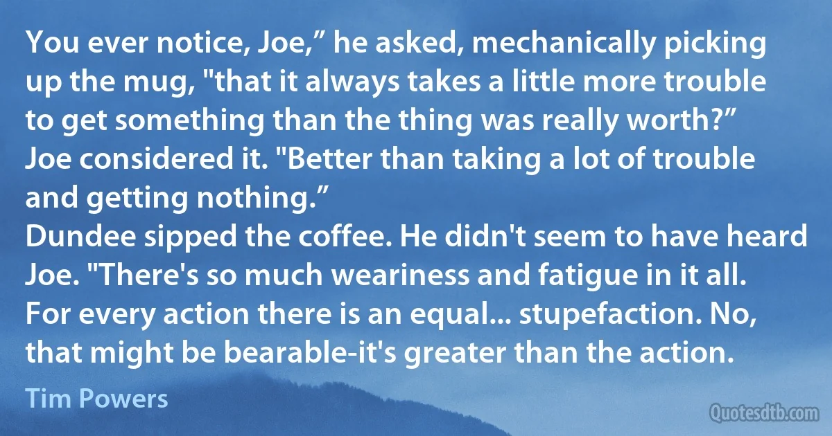 You ever notice, Joe,” he asked, mechanically picking up the mug, "that it always takes a little more trouble to get something than the thing was really worth?”
Joe considered it. "Better than taking a lot of trouble and getting nothing.”
Dundee sipped the coffee. He didn't seem to have heard Joe. "There's so much weariness and fatigue in it all. For every action there is an equal... stupefaction. No, that might be bearable-it's greater than the action. (Tim Powers)