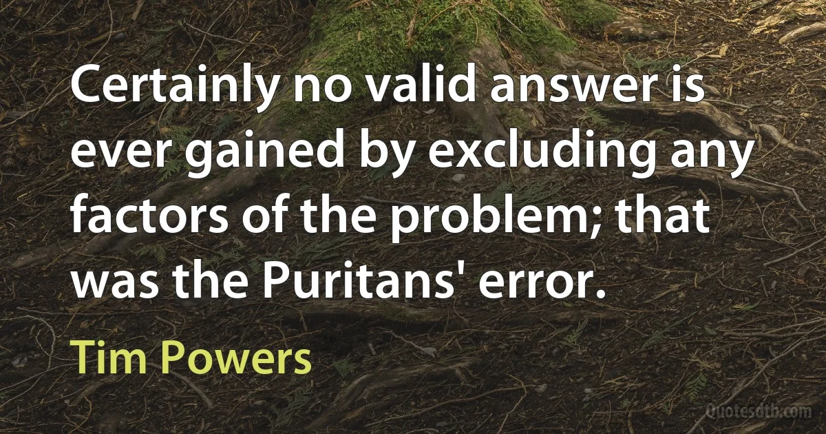 Certainly no valid answer is ever gained by excluding any factors of the problem; that was the Puritans' error. (Tim Powers)