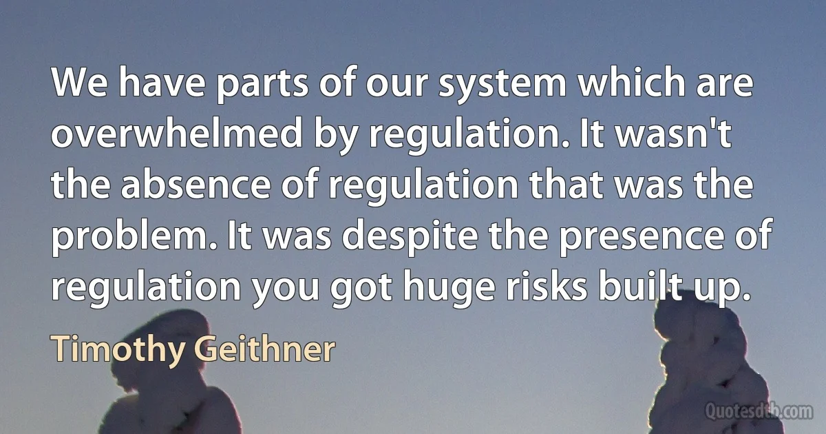 We have parts of our system which are overwhelmed by regulation. It wasn't the absence of regulation that was the problem. It was despite the presence of regulation you got huge risks built up. (Timothy Geithner)