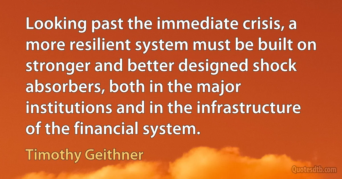 Looking past the immediate crisis, a more resilient system must be built on stronger and better designed shock absorbers, both in the major institutions and in the infrastructure of the financial system. (Timothy Geithner)