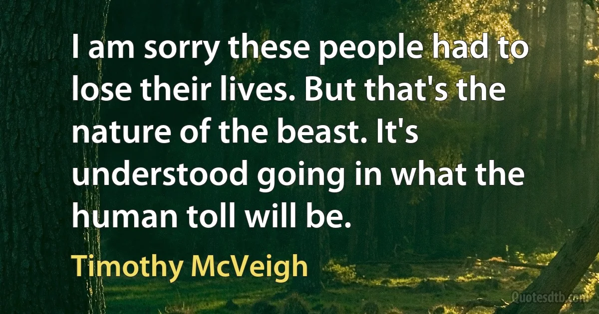 I am sorry these people had to lose their lives. But that's the nature of the beast. It's understood going in what the human toll will be. (Timothy McVeigh)