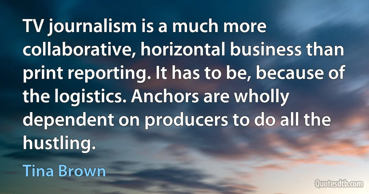 TV journalism is a much more collaborative, horizontal business than print reporting. It has to be, because of the logistics. Anchors are wholly dependent on producers to do all the hustling. (Tina Brown)