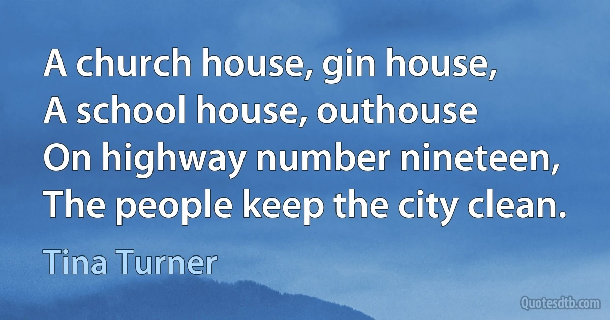 A church house, gin house,
A school house, outhouse
On highway number nineteen,
The people keep the city clean. (Tina Turner)