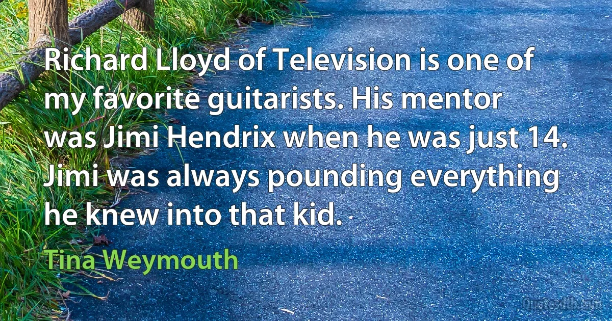 Richard Lloyd of Television is one of my favorite guitarists. His mentor was Jimi Hendrix when he was just 14. Jimi was always pounding everything he knew into that kid. (Tina Weymouth)