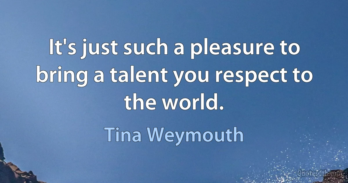 It's just such a pleasure to bring a talent you respect to the world. (Tina Weymouth)