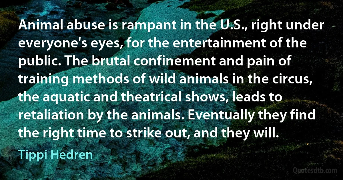 Animal abuse is rampant in the U.S., right under everyone's eyes, for the entertainment of the public. The brutal confinement and pain of training methods of wild animals in the circus, the aquatic and theatrical shows, leads to retaliation by the animals. Eventually they find the right time to strike out, and they will. (Tippi Hedren)