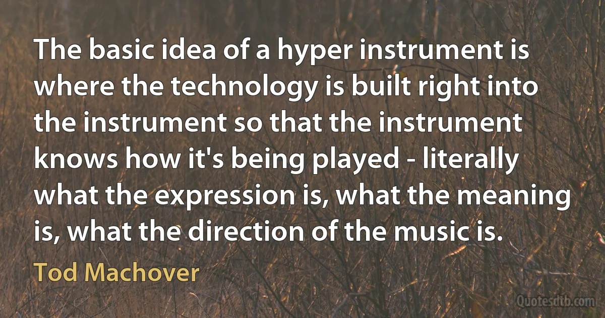 The basic idea of a hyper instrument is where the technology is built right into the instrument so that the instrument knows how it's being played - literally what the expression is, what the meaning is, what the direction of the music is. (Tod Machover)