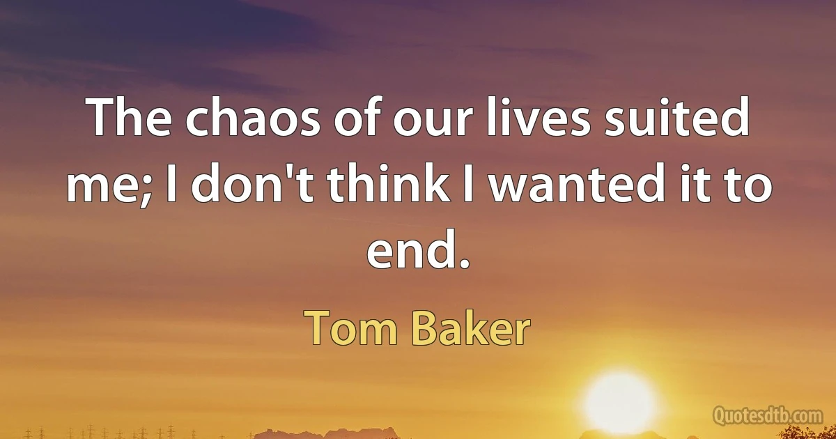 The chaos of our lives suited me; I don't think I wanted it to end. (Tom Baker)