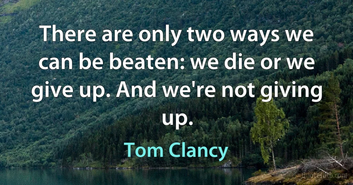 There are only two ways we can be beaten: we die or we give up. And we're not giving up. (Tom Clancy)