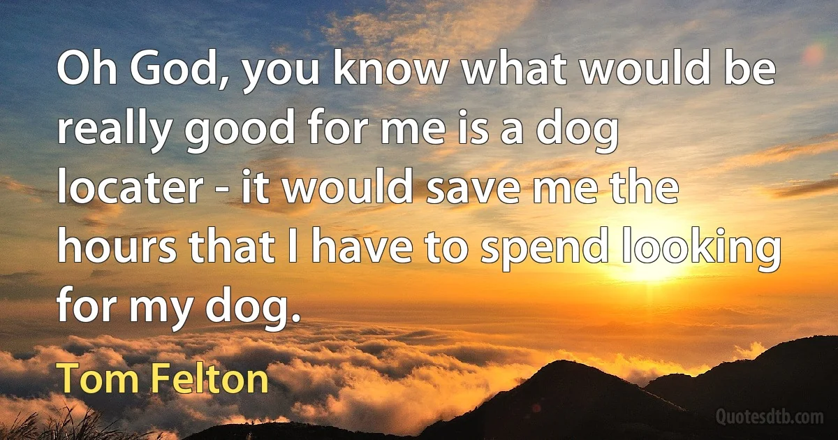 Oh God, you know what would be really good for me is a dog locater - it would save me the hours that I have to spend looking for my dog. (Tom Felton)