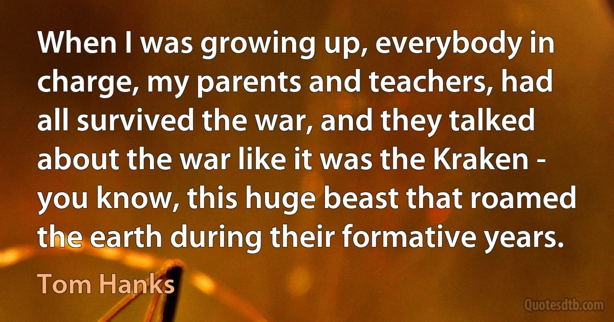 When I was growing up, everybody in charge, my parents and teachers, had all survived the war, and they talked about the war like it was the Kraken - you know, this huge beast that roamed the earth during their formative years. (Tom Hanks)