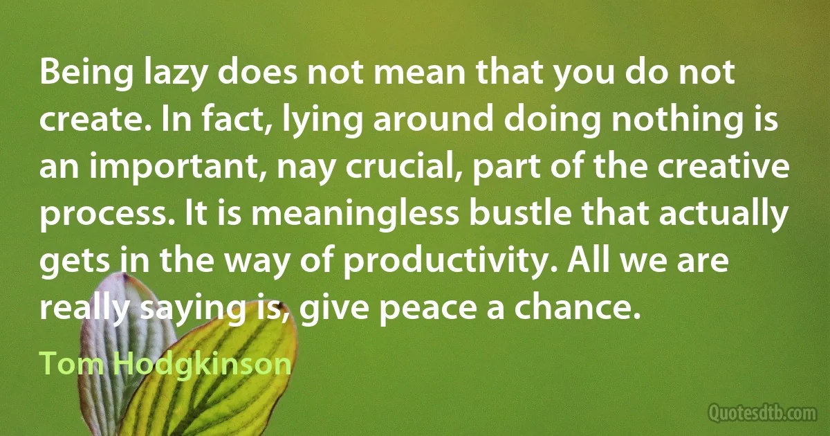 Being lazy does not mean that you do not create. In fact, lying around doing nothing is an important, nay crucial, part of the creative process. It is meaningless bustle that actually gets in the way of productivity. All we are really saying is, give peace a chance. (Tom Hodgkinson)