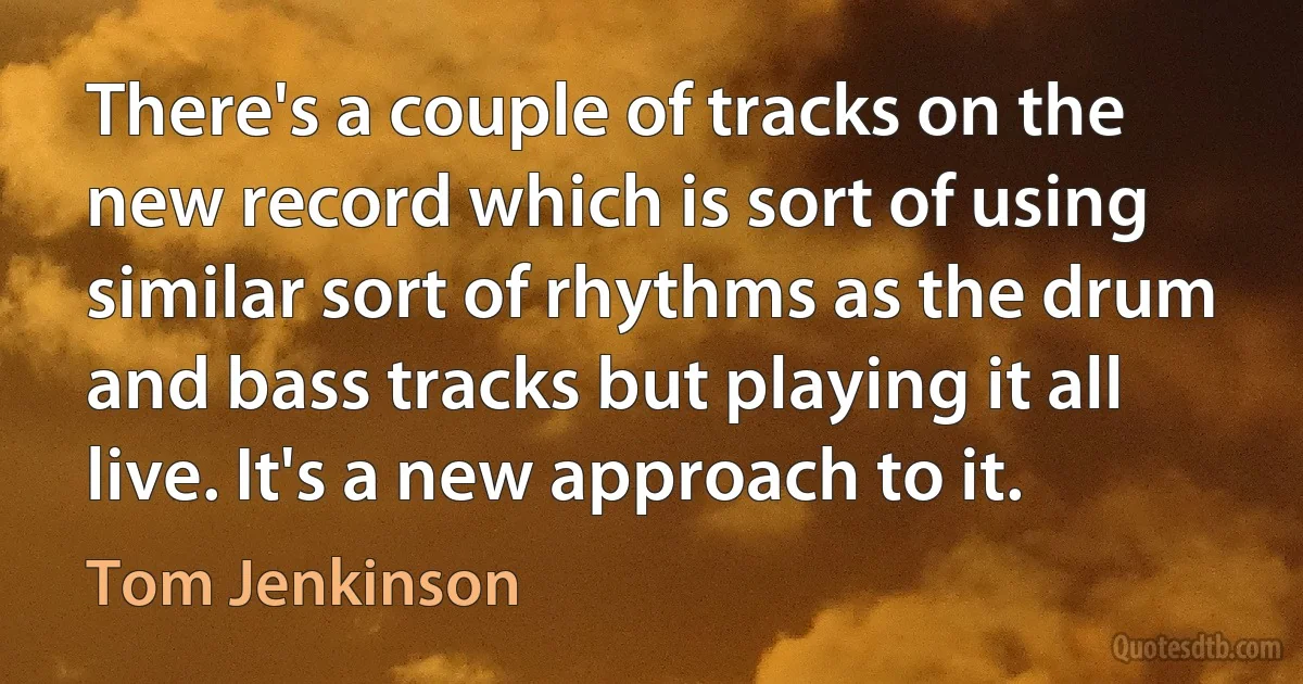 There's a couple of tracks on the new record which is sort of using similar sort of rhythms as the drum and bass tracks but playing it all live. It's a new approach to it. (Tom Jenkinson)