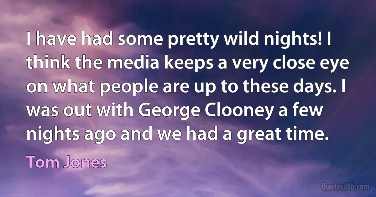 I have had some pretty wild nights! I think the media keeps a very close eye on what people are up to these days. I was out with George Clooney a few nights ago and we had a great time. (Tom Jones)