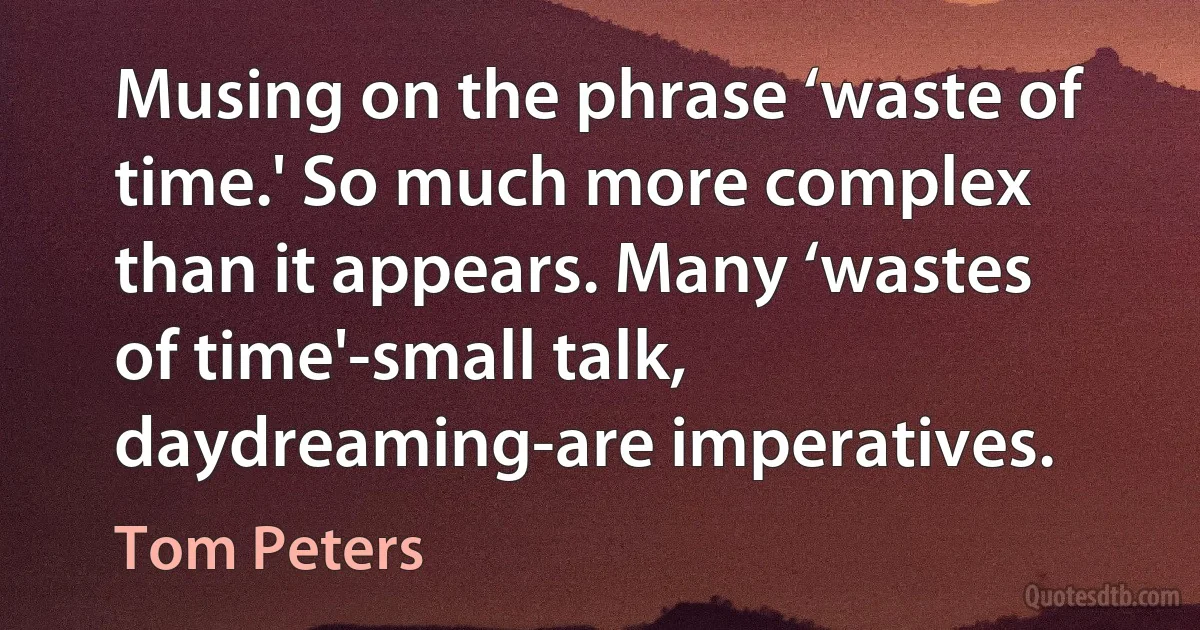 Musing on the phrase ‘waste of time.' So much more complex than it appears. Many ‘wastes of time'-small talk, daydreaming-are imperatives. (Tom Peters)