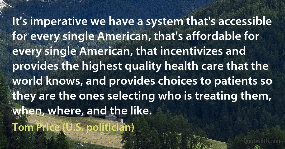 It's imperative we have a system that's accessible for every single American, that's affordable for every single American, that incentivizes and provides the highest quality health care that the world knows, and provides choices to patients so they are the ones selecting who is treating them, when, where, and the like. (Tom Price (U.S. politician))