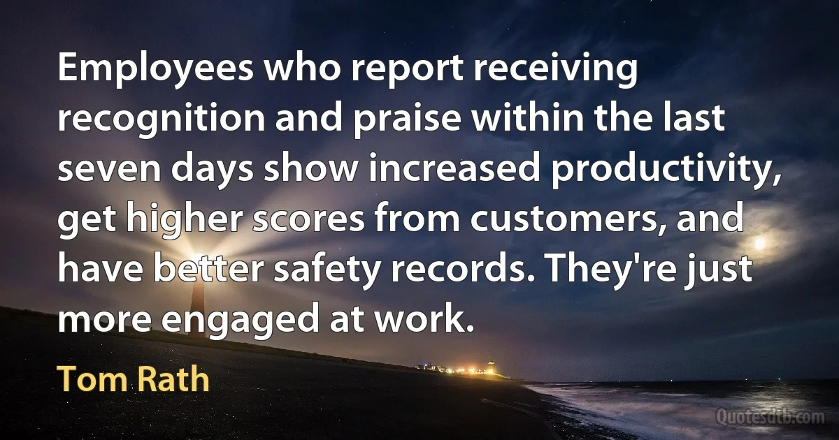 Employees who report receiving recognition and praise within the last seven days show increased productivity, get higher scores from customers, and have better safety records. They're just more engaged at work. (Tom Rath)