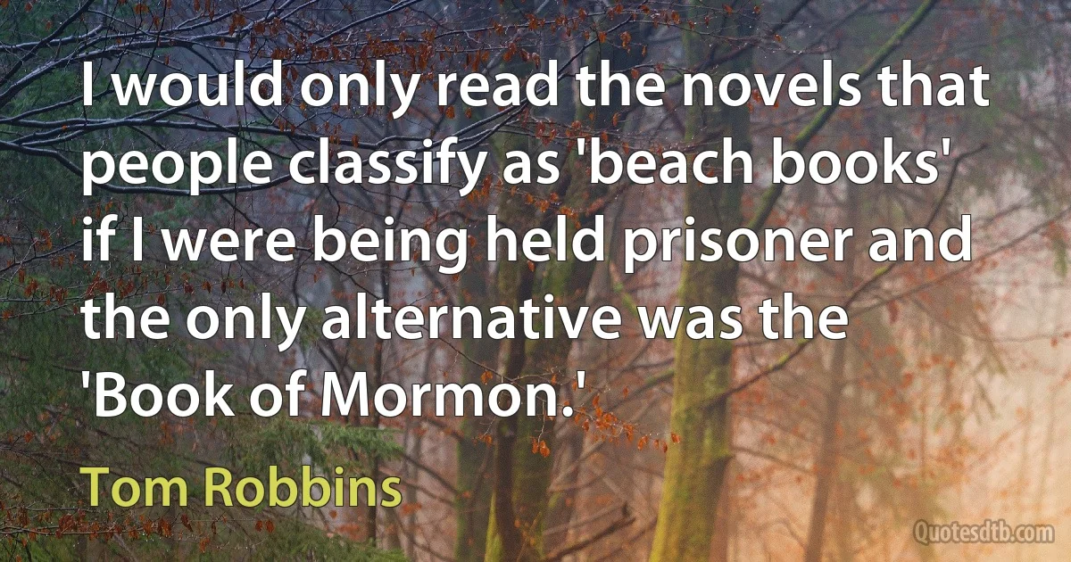 I would only read the novels that people classify as 'beach books' if I were being held prisoner and the only alternative was the 'Book of Mormon.' (Tom Robbins)