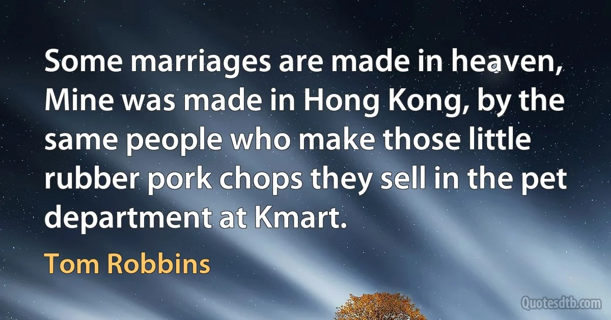 Some marriages are made in heaven, Mine was made in Hong Kong, by the same people who make those little rubber pork chops they sell in the pet department at Kmart. (Tom Robbins)