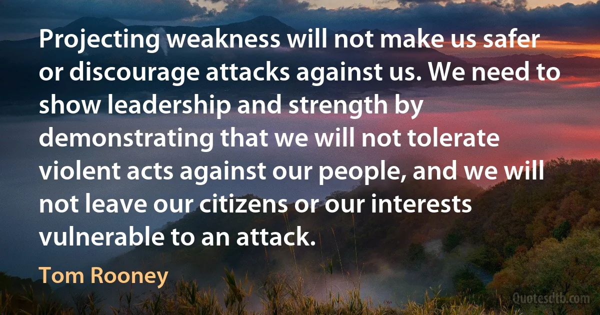 Projecting weakness will not make us safer or discourage attacks against us. We need to show leadership and strength by demonstrating that we will not tolerate violent acts against our people, and we will not leave our citizens or our interests vulnerable to an attack. (Tom Rooney)