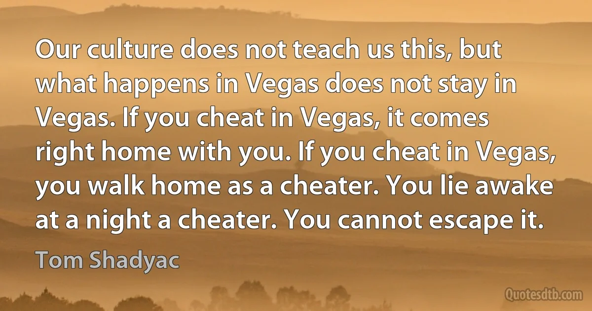 Our culture does not teach us this, but what happens in Vegas does not stay in Vegas. If you cheat in Vegas, it comes right home with you. If you cheat in Vegas, you walk home as a cheater. You lie awake at a night a cheater. You cannot escape it. (Tom Shadyac)