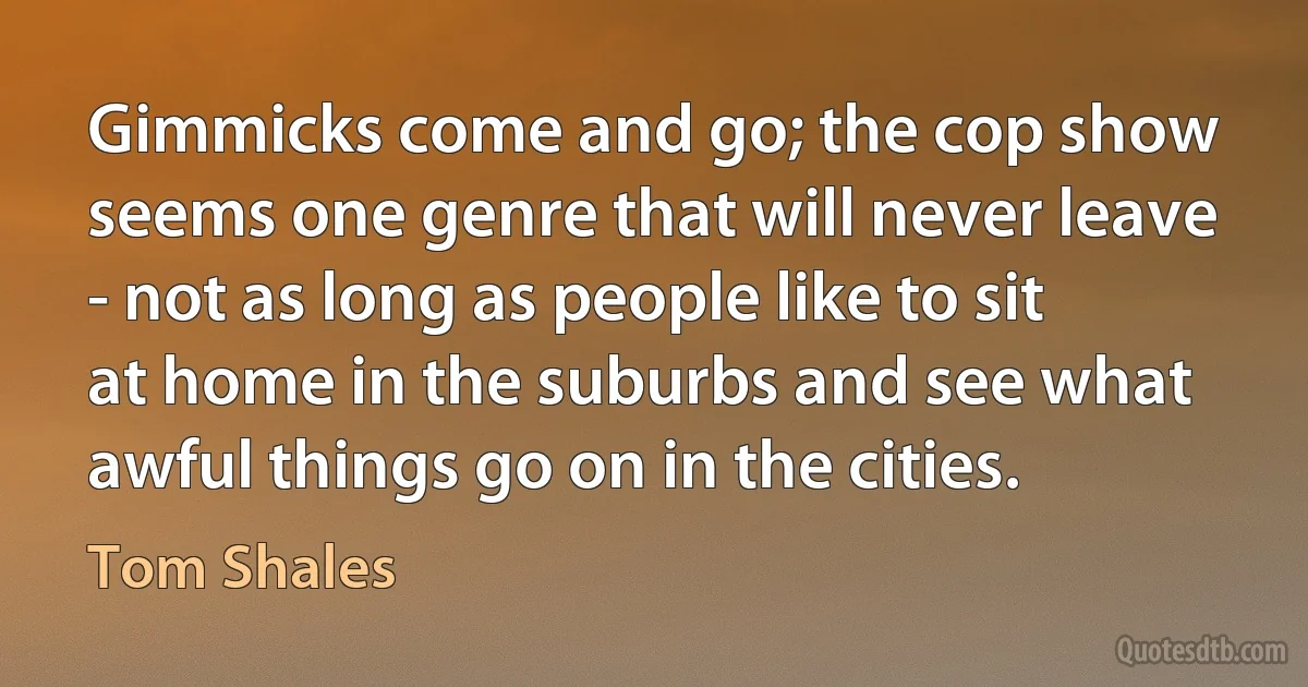 Gimmicks come and go; the cop show seems one genre that will never leave - not as long as people like to sit at home in the suburbs and see what awful things go on in the cities. (Tom Shales)