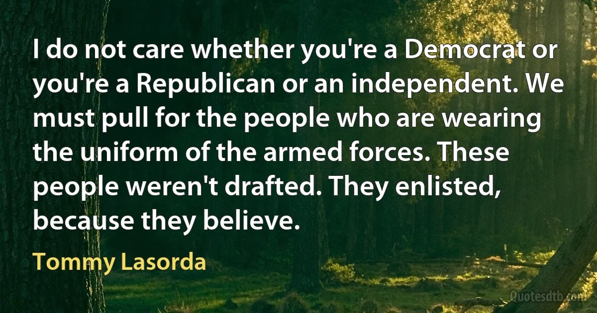 I do not care whether you're a Democrat or you're a Republican or an independent. We must pull for the people who are wearing the uniform of the armed forces. These people weren't drafted. They enlisted, because they believe. (Tommy Lasorda)