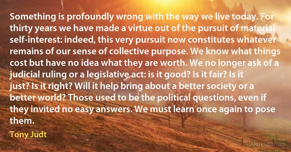 Something is profoundly wrong with the way we live today. For thirty years we have made a virtue out of the pursuit of material self-interest: indeed, this very pursuit now constitutes whatever remains of our sense of collective purpose. We know what things cost but have no idea what they are worth. We no longer ask of a judicial ruling or a legislative act: is it good? Is it fair? Is it just? Is it right? Will it help bring about a better society or a better world? Those used to be the political questions, even if they invited no easy answers. We must learn once again to pose them. (Tony Judt)