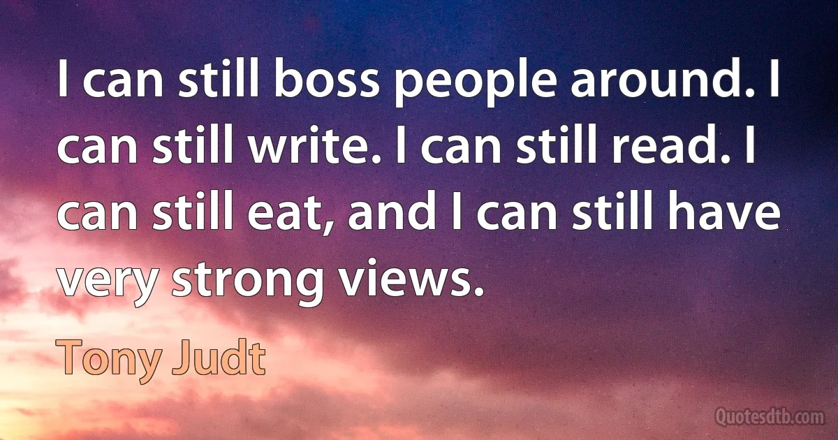 I can still boss people around. I can still write. I can still read. I can still eat, and I can still have very strong views. (Tony Judt)