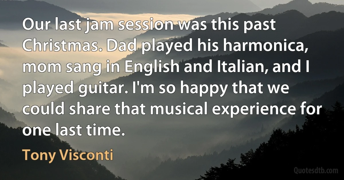 Our last jam session was this past Christmas. Dad played his harmonica, mom sang in English and Italian, and I played guitar. I'm so happy that we could share that musical experience for one last time. (Tony Visconti)