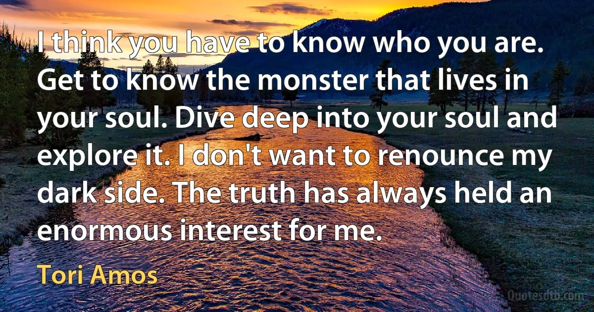 I think you have to know who you are. Get to know the monster that lives in your soul. Dive deep into your soul and explore it. I don't want to renounce my dark side. The truth has always held an enormous interest for me. (Tori Amos)