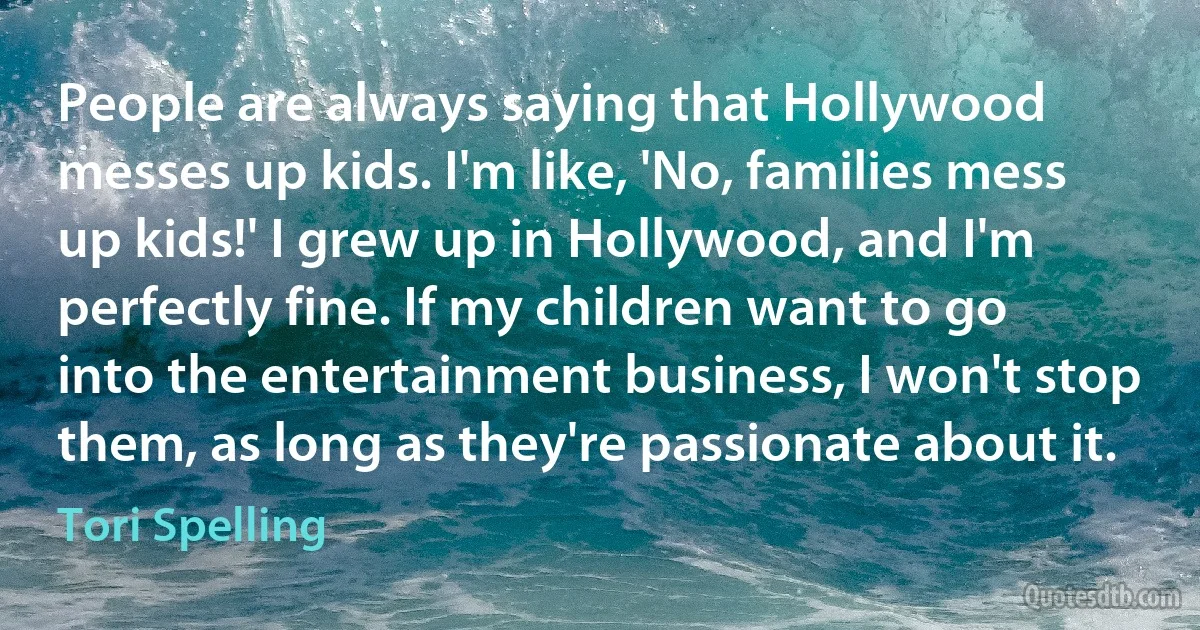 People are always saying that Hollywood messes up kids. I'm like, 'No, families mess up kids!' I grew up in Hollywood, and I'm perfectly fine. If my children want to go into the entertainment business, I won't stop them, as long as they're passionate about it. (Tori Spelling)