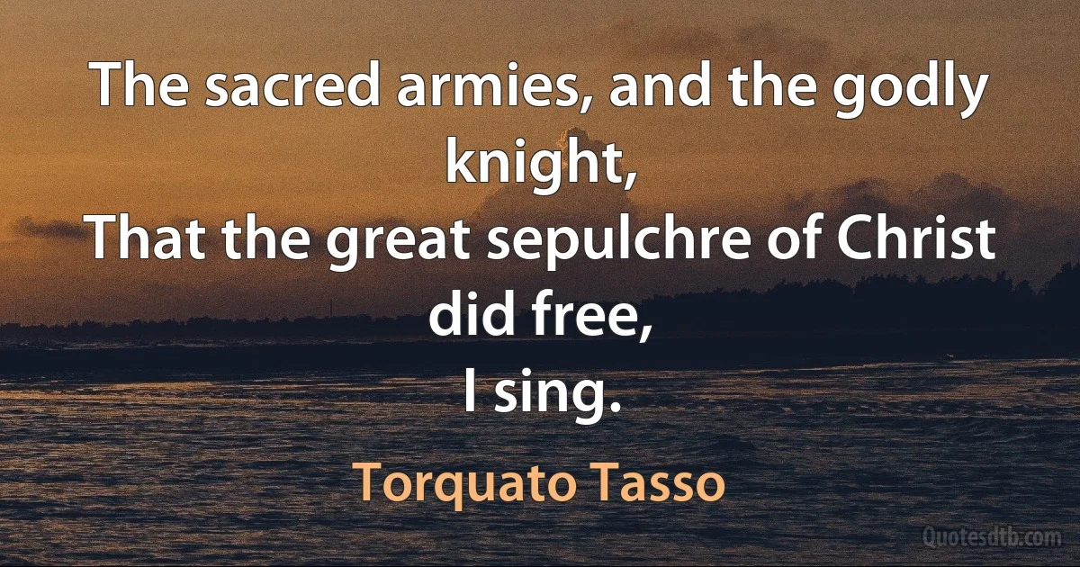 The sacred armies, and the godly knight,
That the great sepulchre of Christ did free,
I sing. (Torquato Tasso)