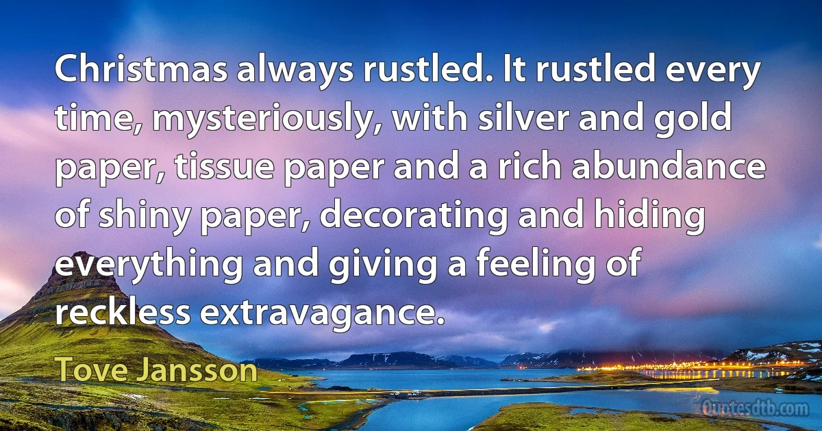 Christmas always rustled. It rustled every time, mysteriously, with silver and gold paper, tissue paper and a rich abundance of shiny paper, decorating and hiding everything and giving a feeling of reckless extravagance. (Tove Jansson)