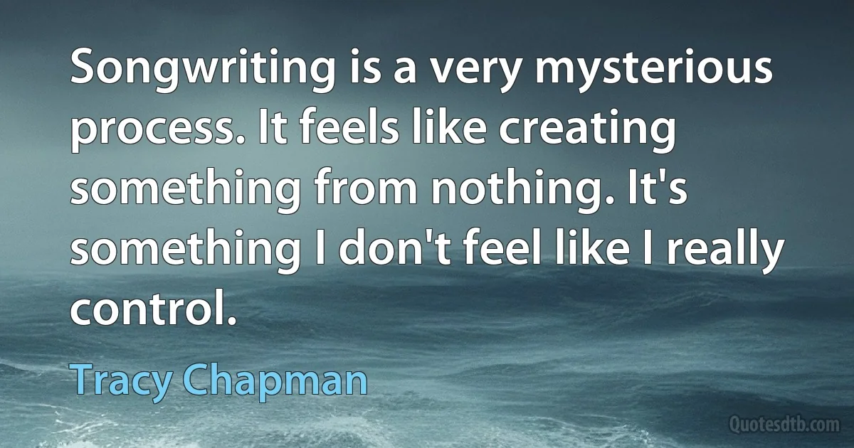 Songwriting is a very mysterious process. It feels like creating something from nothing. It's something I don't feel like I really control. (Tracy Chapman)