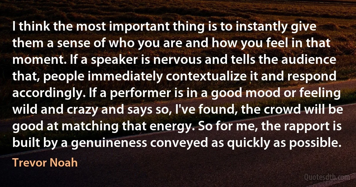 I think the most important thing is to instantly give them a sense of who you are and how you feel in that moment. If a speaker is nervous and tells the audience that, people immediately contextualize it and respond accordingly. If a performer is in a good mood or feeling wild and crazy and says so, I've found, the crowd will be good at matching that energy. So for me, the rapport is built by a genuineness conveyed as quickly as possible. (Trevor Noah)