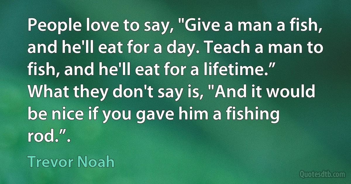 People love to say, "Give a man a fish, and he'll eat for a day. Teach a man to fish, and he'll eat for a lifetime.” What they don't say is, "And it would be nice if you gave him a fishing rod.”. (Trevor Noah)