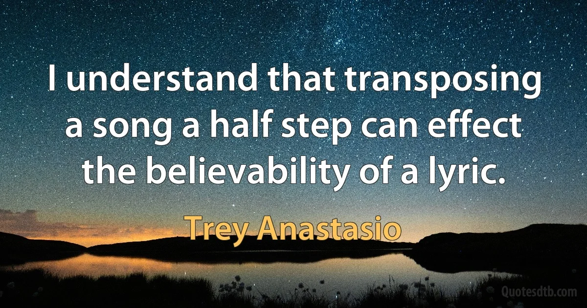 I understand that transposing a song a half step can effect the believability of a lyric. (Trey Anastasio)